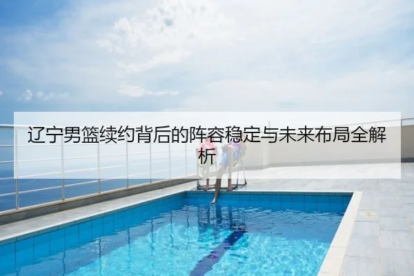 辽宁男篮续约背后的阵容稳定与未来布局全解析