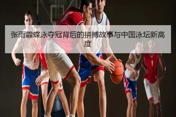 张雨霏蝶泳夺冠背后的拼搏故事与中国泳坛新高度