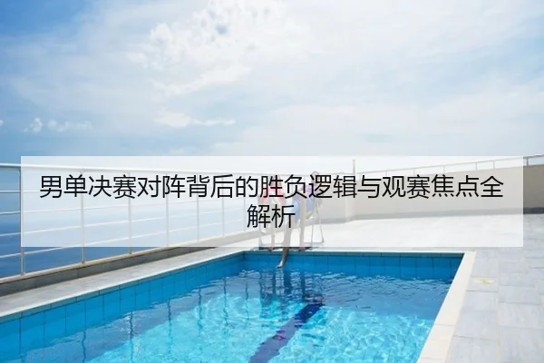 男单决赛对阵背后的胜负逻辑与观赛焦点全解析
