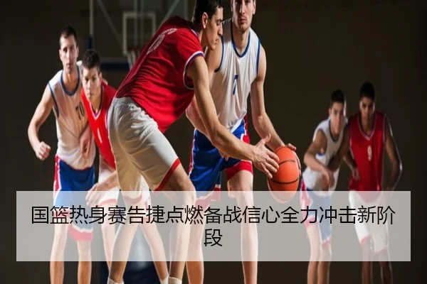 国篮热身赛告捷点燃备战信心全力冲击新阶段