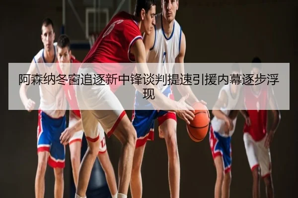 阿森纳冬窗追逐新中锋谈判提速引援内幕逐步浮现