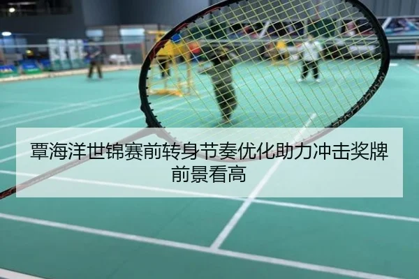 覃海洋世锦赛前转身节奏优化助力冲击奖牌前景看高