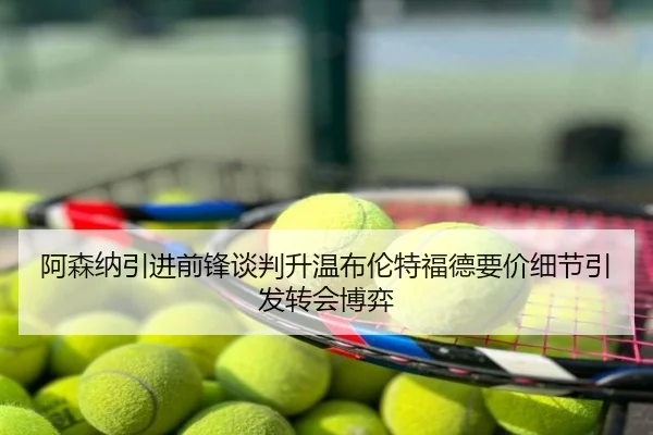 阿森纳引进前锋谈判升温布伦特福德要价细节引发转会博弈