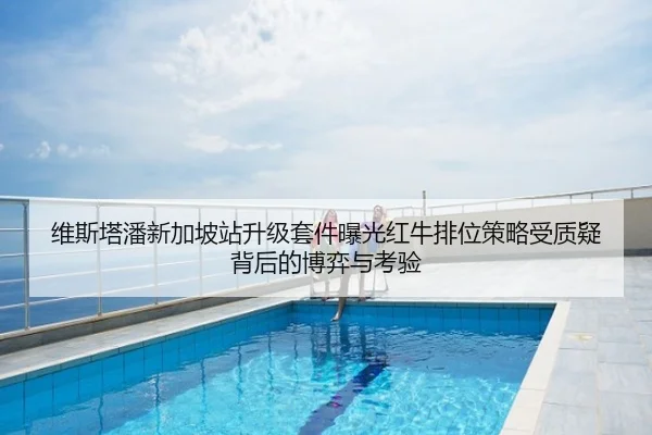 维斯塔潘新加坡站升级套件曝光红牛排位策略受质疑背后的博弈与考验