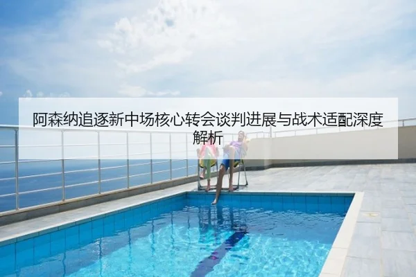 阿森纳追逐新中场核心转会谈判进展与战术适配深度解析