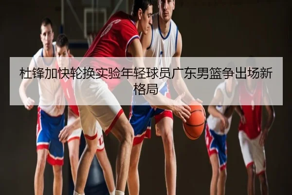 杜锋加快轮换实验年轻球员广东男篮争出场新格局
