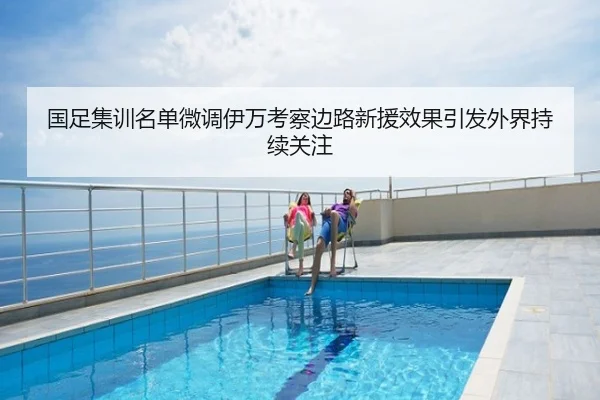 国足集训名单微调伊万考察边路新援效果引发外界持续关注