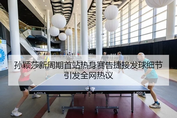 孙颖莎新周期首站热身赛告捷接发球细节引发全网热议