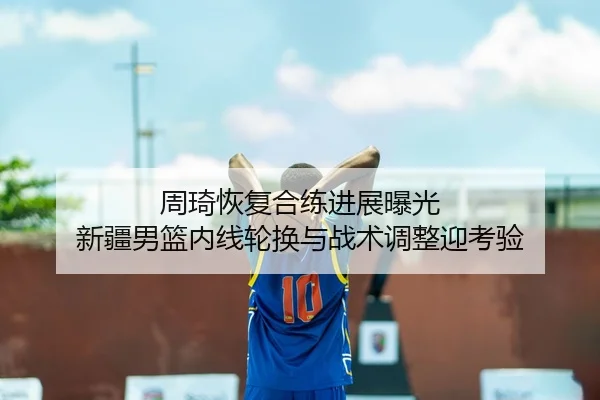 周琦恢复合练进展曝光 新疆男篮内线轮换与战术调整迎考验