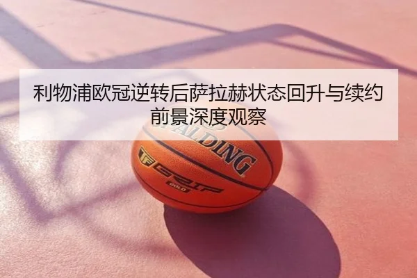 利物浦欧冠逆转后萨拉赫状态回升与续约前景深度观察