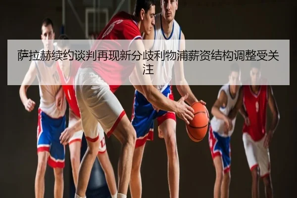 萨拉赫续约谈判再现新分歧利物浦薪资结构调整受关注